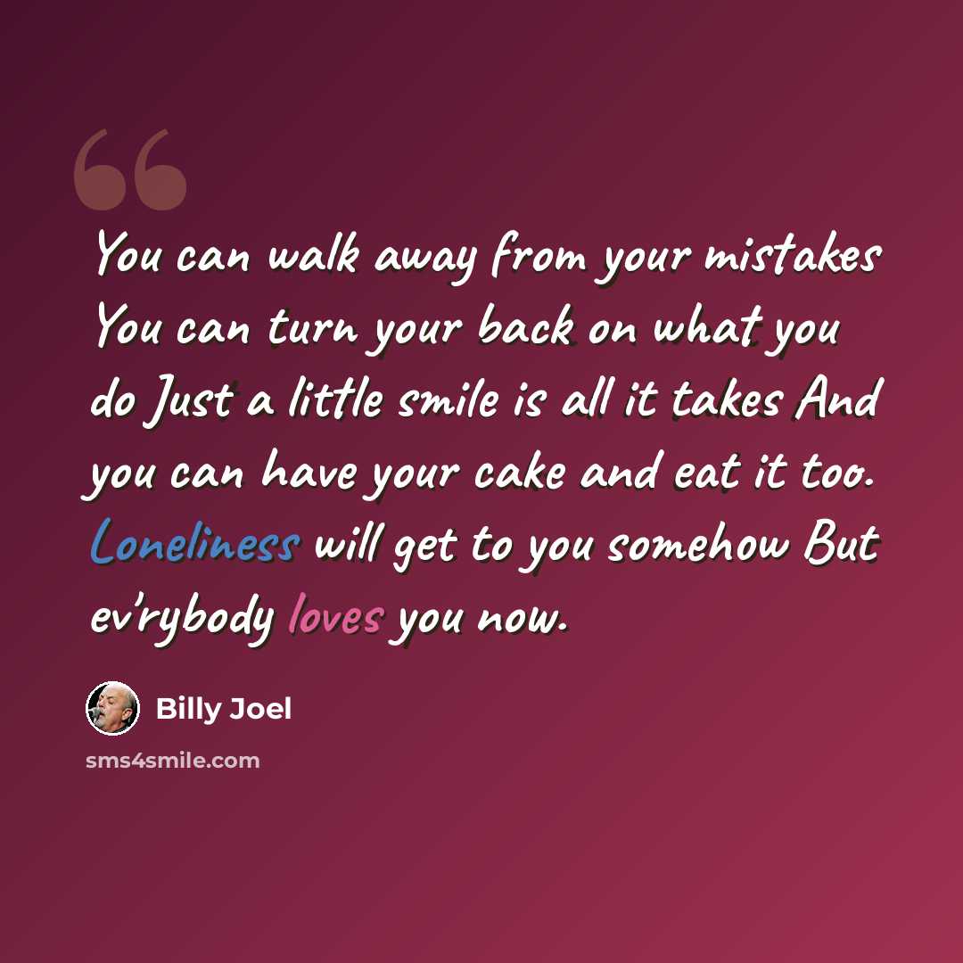 “You can walk away from your mistakes You can turn your back on what you do Just a little smile is all it takes And you can have your cake and eat it too. Loneliness will get to you somehow But ev'rybody loves you now.” quote by Billy Joel