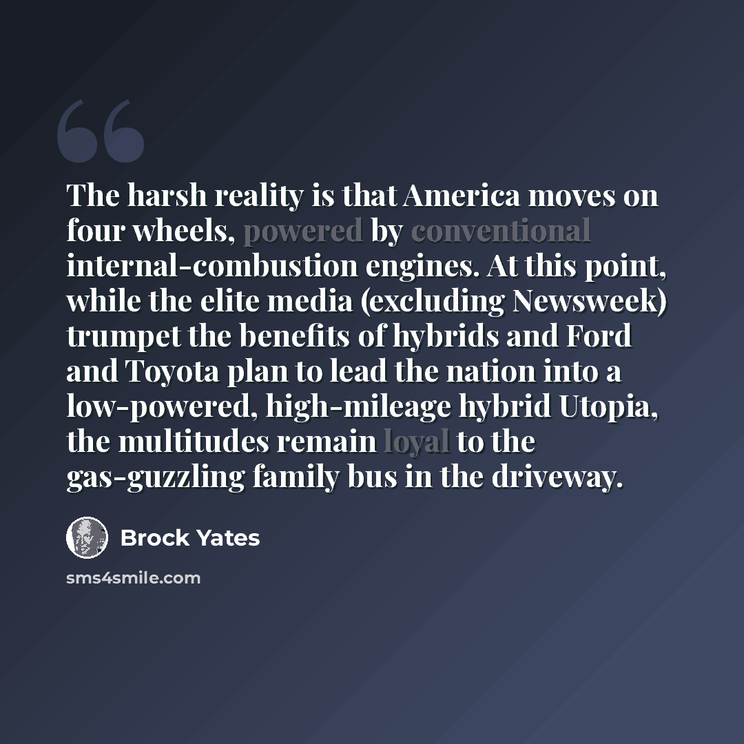 “The harsh reality is that America moves on four wheels, powered by conventional internal-combustion engines. At this point, while the elite media (excluding Newsweek) trumpet the benefits of hybrids and Ford and Toyota plan to lead the nation into a low-powered, high-mileage hybrid Utopia, the…” quote by Brock Yates