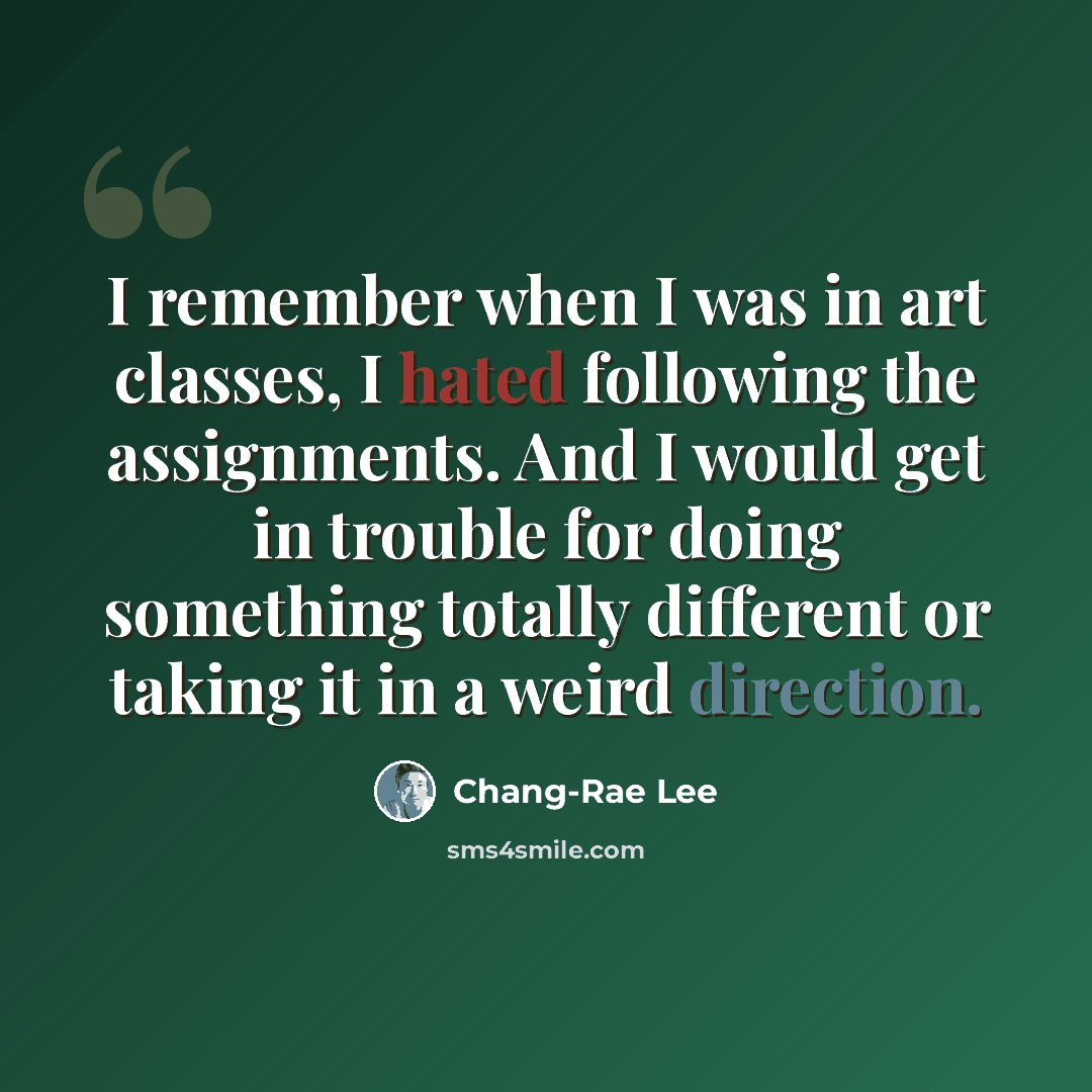 “I remember when I was in art classes, I hated following the assignments. And I would get in trouble for doing something totally different or taking it in a weird direction.” quote by Chang-Rae Lee