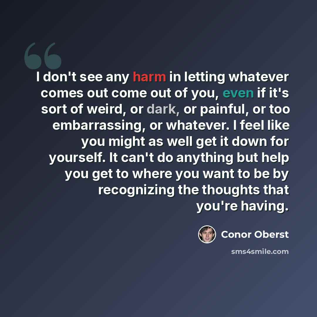 “I don't see any harm in letting whatever comes out come out of you, even if it's sort of weird, or dark, or painful, or too embarrassing, or whatever. I feel like you might as well get it down for yourself. It can't do anything but help you get to where you want to be by recognizing the thoughts…” quote by Conor Oberst