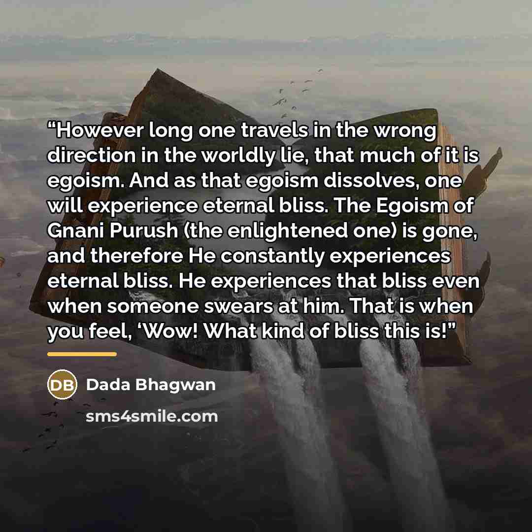 “However long one travels in the wrong direction in the worldly lie, that much of it is egoism. And as that egoism dissolves, one will experience eternal bliss. The Egoism of Gnani Purush (the enlightened one) is gone, and therefore He constantly experiences eternal bliss. He experiences that bliss…” quote by Dada Bhagwan