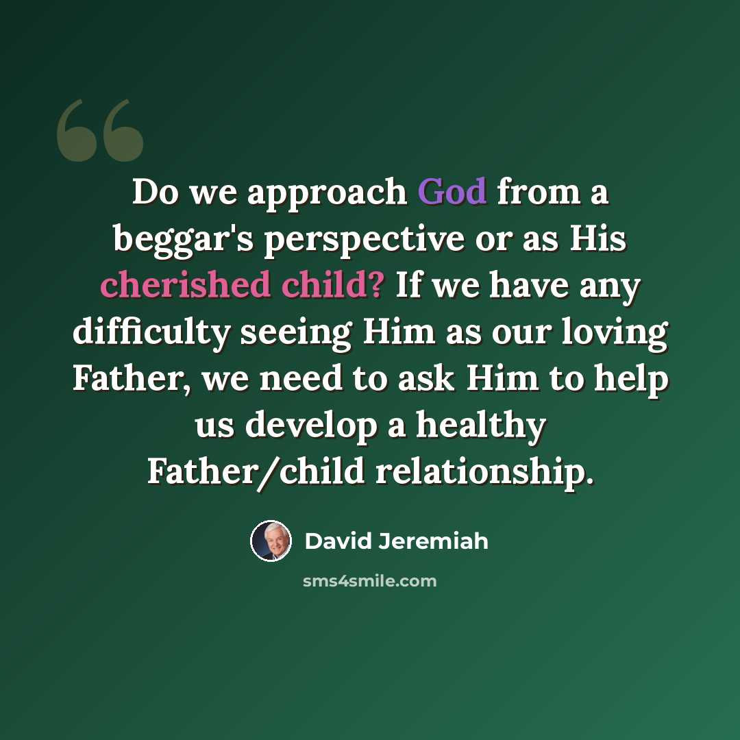 “Do we approach God from a beggar's perspective or as His cherished child? If we have any difficulty seeing Him as our loving Father, we need to ask Him to help us develop a healthy Father/child relationship.” quote by David Jeremiah