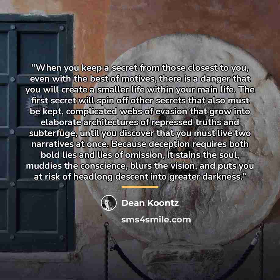 “When you keep a secret from those closest to you, even with the best of motives, there is a danger that you will create a smaller life within your main life. The first secret will spin off other secrets that also must be kept, complicated webs of evasion that grow into elaborate architectures of…” quote by Dean Koontz