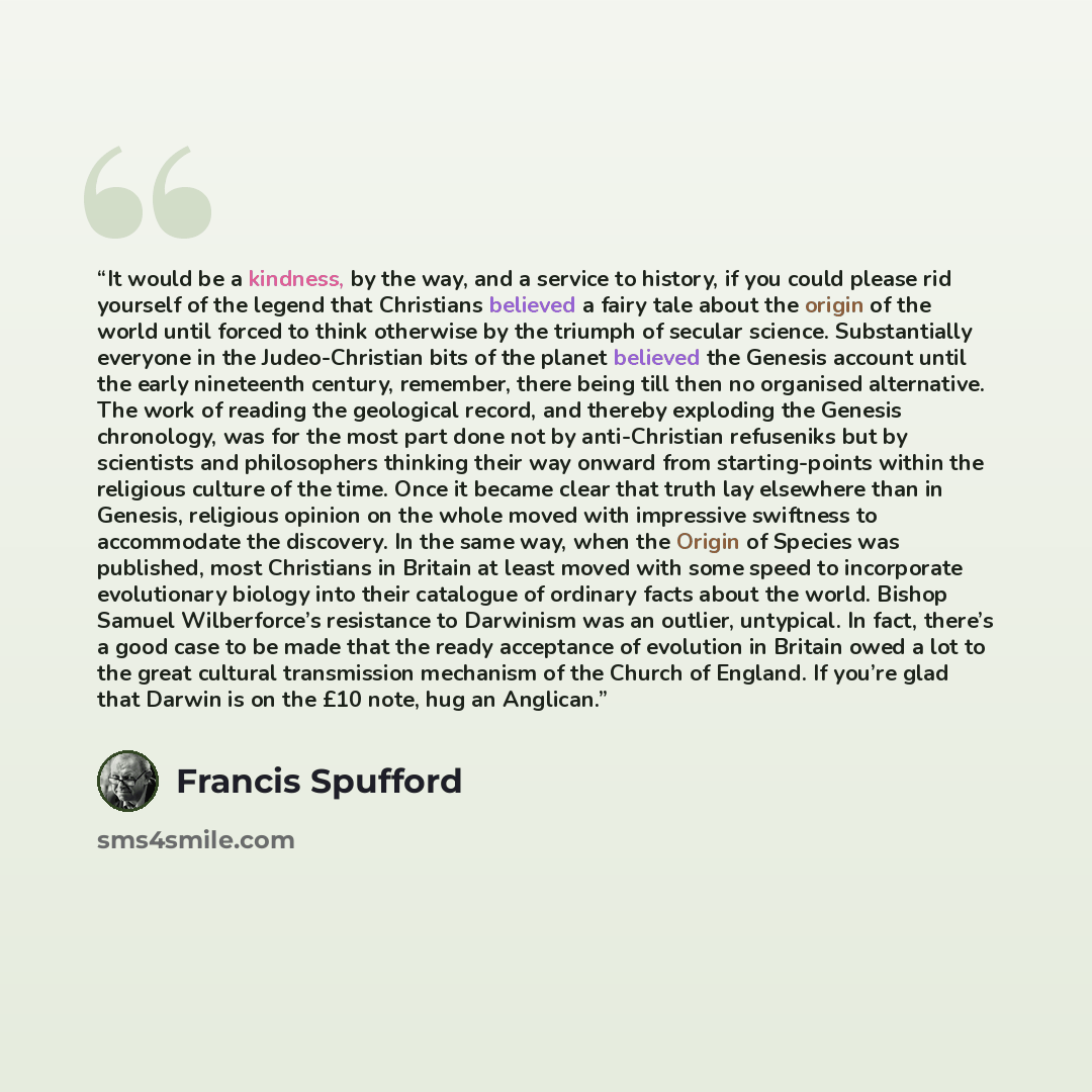 “It would be a kindness, by the way, and a service to history, if you could please rid yourself of the legend that Christians believed a fairy tale about the origin of the world until forced to think otherwise by the triumph of secular science. Substantially everyone in the Judeo-Christian bits of…” quote by Francis Spufford