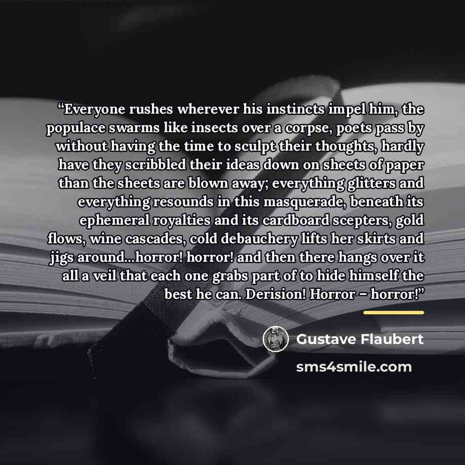 “Everyone rushes wherever his instincts impel him, the populace swarms like insects over a corpse, poets pass by without having the time to sculpt their thoughts, hardly have they scribbled their ideas down on sheets of paper than the sheets are blown away; everything glitters and everything…” quote by Gustave Flaubert
