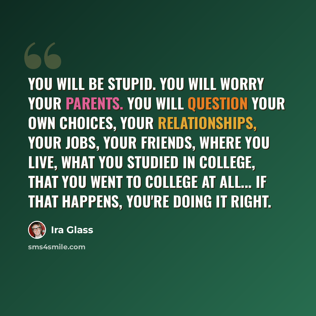 “You will be stupid. You will worry your parents. You will question your own choices, your relationships, your jobs, your friends, where you live, what you studied in college, that you went to college at all... If that happens, you're doing it right.” quote by Ira Glass