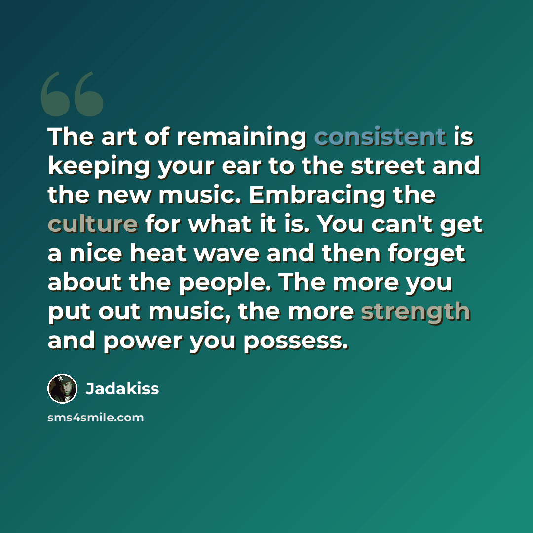 “The art of remaining consistent is keeping your ear to the street and the new music. Embracing the culture for what it is. You can't get a nice heat wave and then forget about the people. The more you put out music, the more strength and power you possess.” quote by Jadakiss