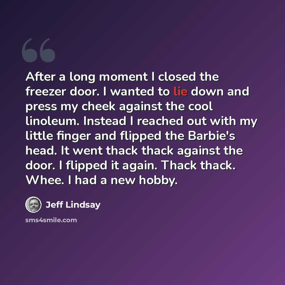 “After a long moment I closed the freezer door. I wanted to lie down and press my cheek against the cool linoleum. Instead I reached out with my little finger and flipped the Barbie's head. It went thack thack against the door. I flipped it again. Thack thack. Whee. I had a new hobby.” quote by Jeff Lindsay
