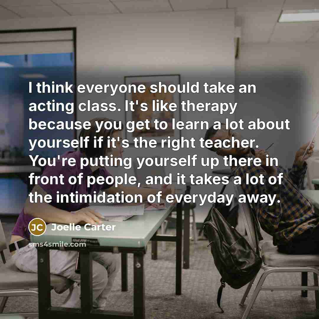 “I think everyone should take an acting class. It's like therapy because you get to learn a lot about yourself if it's the right teacher. You're putting yourself up there in front of people, and it takes a lot of the intimidation of everyday away.” quote by Joelle Carter