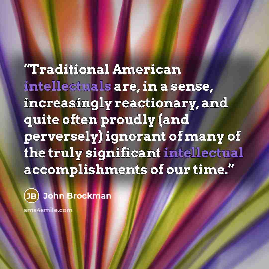 “Traditional American intellectuals are, in a sense, increasingly reactionary, and quite often proudly (and perversely) ignorant of many of the truly significant intellectual accomplishments of our time.” quote by John Brockman