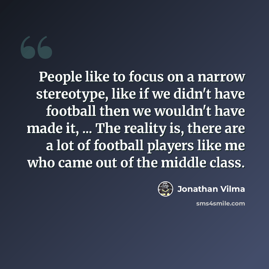 “People like to focus on a narrow stereotype, like if we didn't have football then we wouldn't have made it, ... The reality is, there are a lot of football players like me who came out of the middle class.” quote by Jonathan Vilma