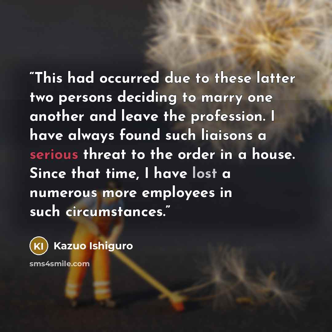 “This had occurred due to these latter two persons deciding to marry one another and leave the profession. I have always found such liaisons a serious threat to the order in a house. Since that time, I have lost a numerous more employees in such circumstances.” quote by Kazuo Ishiguro