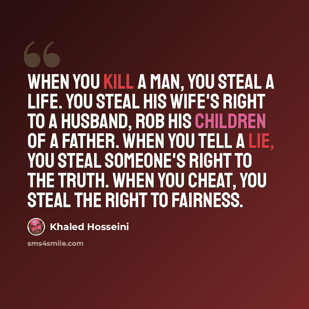 “When you kill a man, you steal a life. You steal his wife's right to a husband, rob his children of a father. When you tell a lie, you steal someone's right to the truth. When you cheat, you steal the right to fairness.” quote by Khaled Hosseini