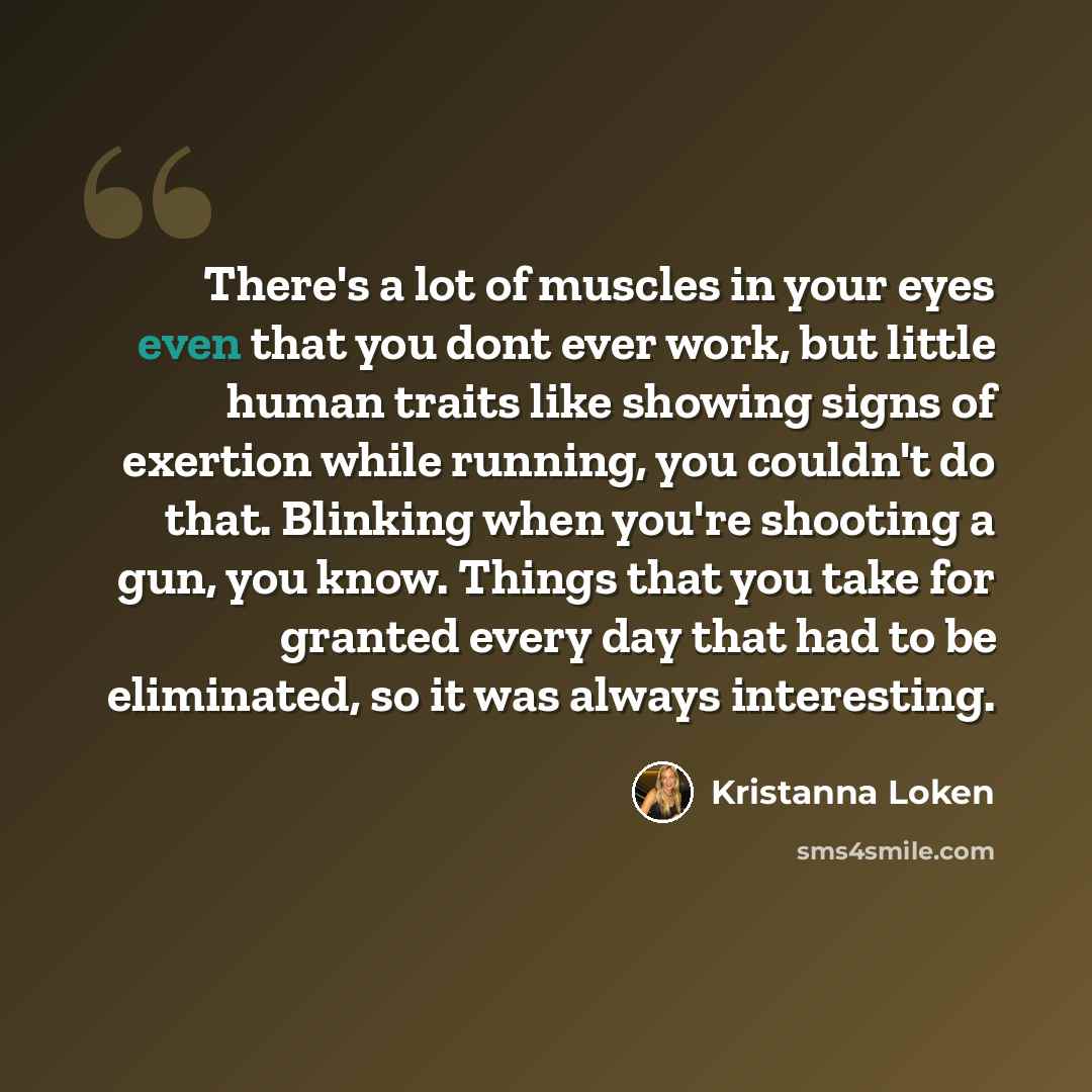 “There's a lot of muscles in your eyes even that you dont ever work, but little human traits like showing signs of exertion while running, you couldn't do that. Blinking when you're shooting a gun, you know. Things that you take for granted every day that had to be eliminated, so it was always…” quote by Kristanna Loken