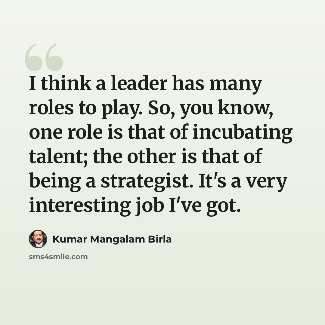 “I think a leader has many roles to play. So, you know, one role is that of incubating talent; the other is that of being a strategist. It's a very interesting job I've got.” quote by Kumar Mangalam Birla