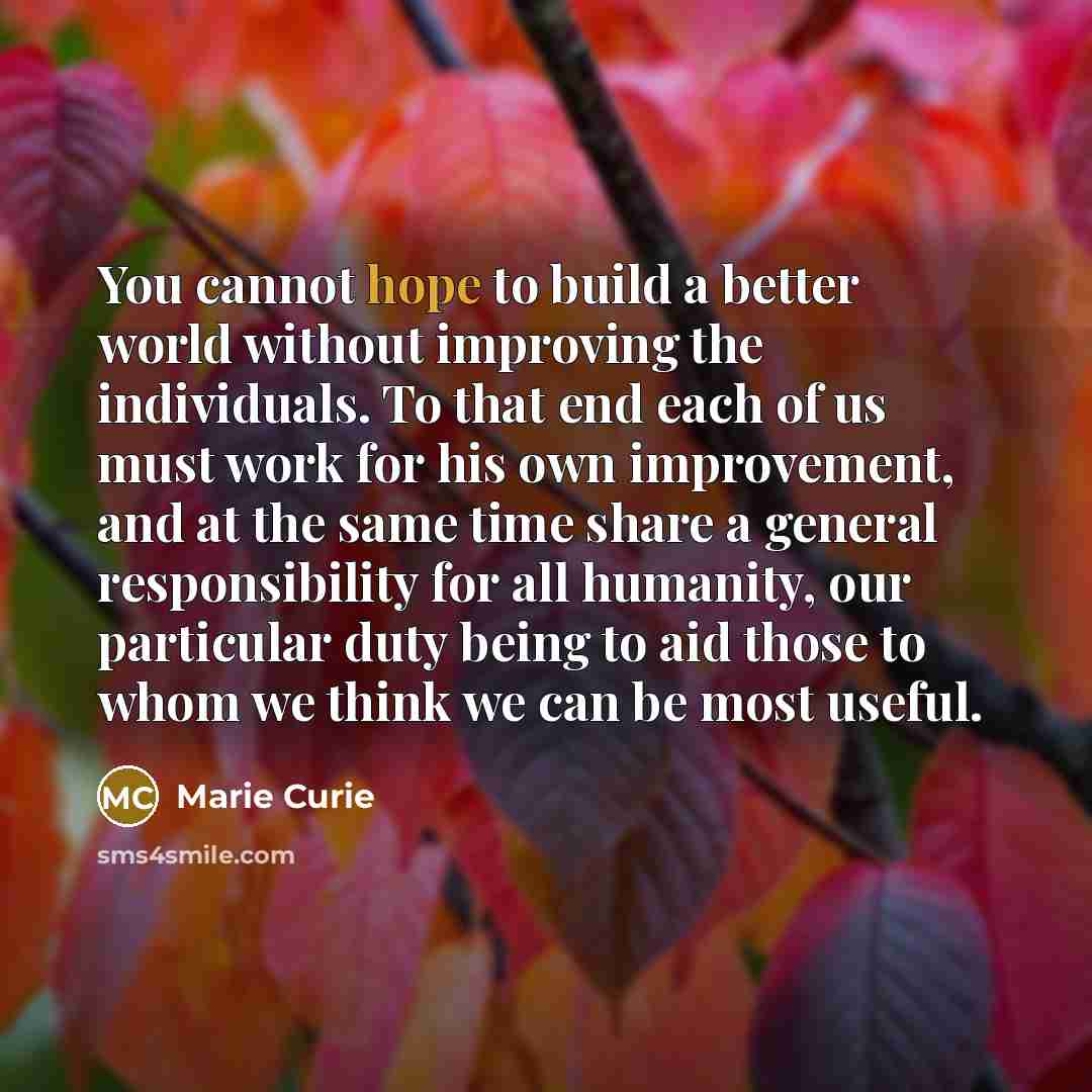 “You cannot hope to build a better world without improving the individuals. To that end each of us must work for his own improvement, and at the same time share a general responsibility for all humanity, our particular duty being to aid those to whom we think we can be most useful.” quote by Marie Curie