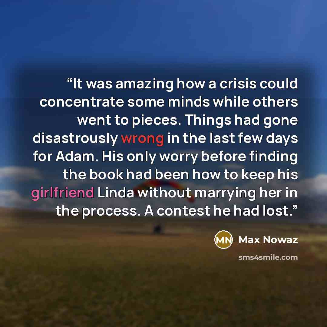 “It was amazing how a crisis could concentrate some minds while others went to pieces. Things had gone disastrously wrong in the last few days for Adam. His only worry before finding the book had been how to keep his girlfriend Linda without marrying her in the process. A contest he had lost.” quote by Max Nowaz