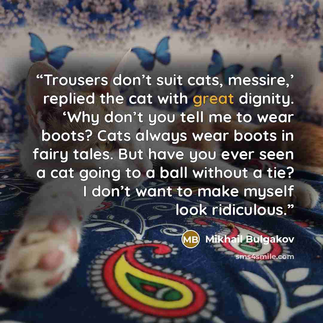 “Trousers don’t suit cats, messire,’ replied the cat with great dignity. ‘Why don’t you tell me to wear boots? Cats always wear boots in fairy tales. But have you ever seen a cat going to a ball without a tie? I don’t want to make myself look ridiculous.” quote by Mikhail Bulgakov