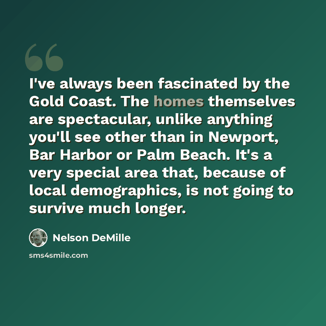 “I've always been fascinated by the Gold Coast. The homes themselves are spectacular, unlike anything you'll see other than in Newport, Bar Harbor or Palm Beach. It's a very special area that, because of local demographics, is not going to survive much longer.” quote by Nelson DeMille