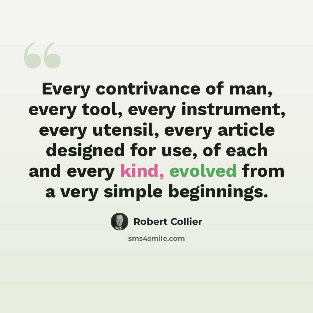 “Every contrivance of man, every tool, every instrument, every utensil, every article designed for use, of each and every kind, evolved from a very simple beginnings.” quote by Robert Collier