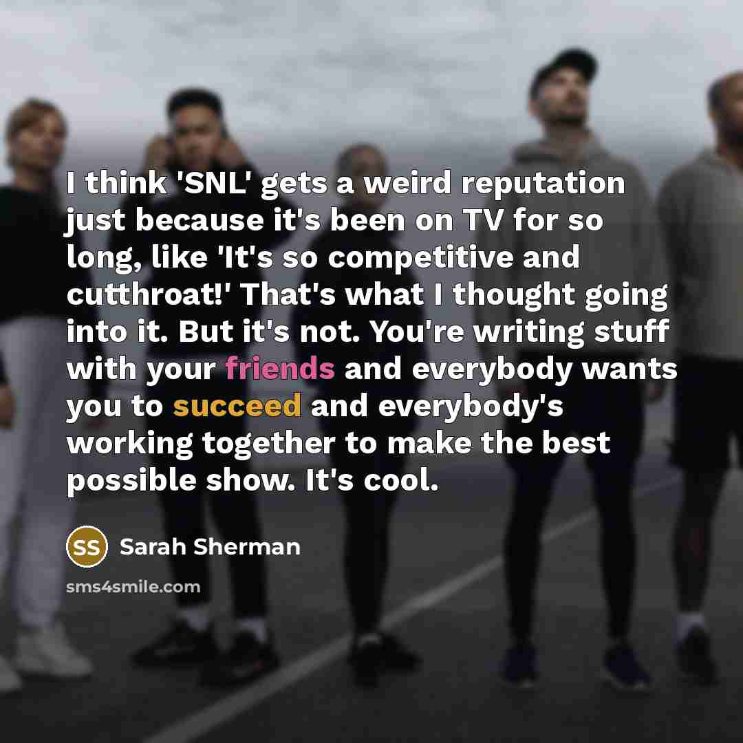 “I think 'SNL' gets a weird reputation just because it's been on TV for so long, like 'It's so competitive and cutthroat!' That's what I thought going into it. But it's not. You're writing stuff with your friends and everybody wants you to succeed and everybody's working together to make the best…” quote by Sarah Sherman