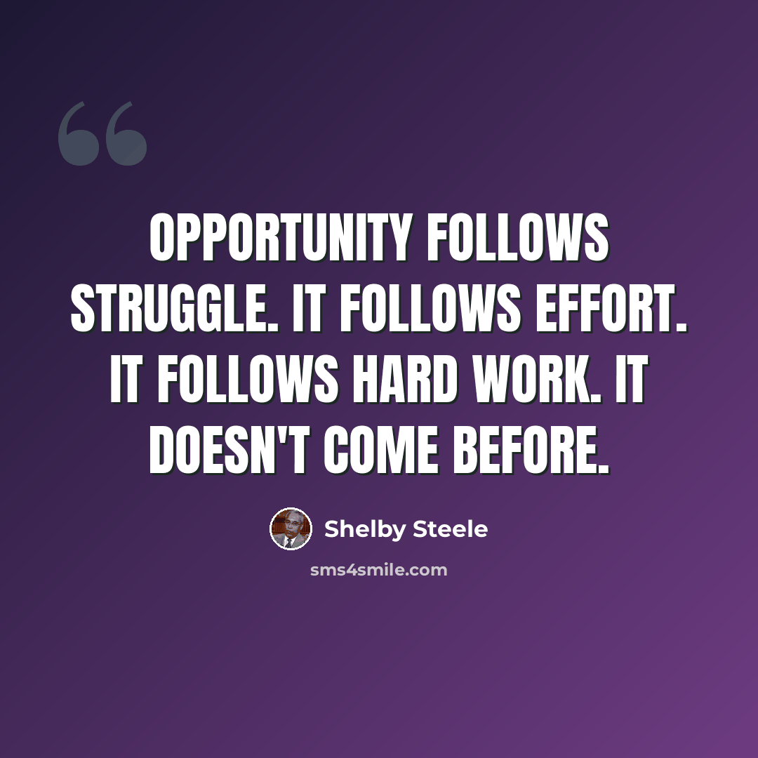 “Opportunity follows struggle. It follows effort. It follows hard work. It doesn't come before.” quote by Shelby Steele