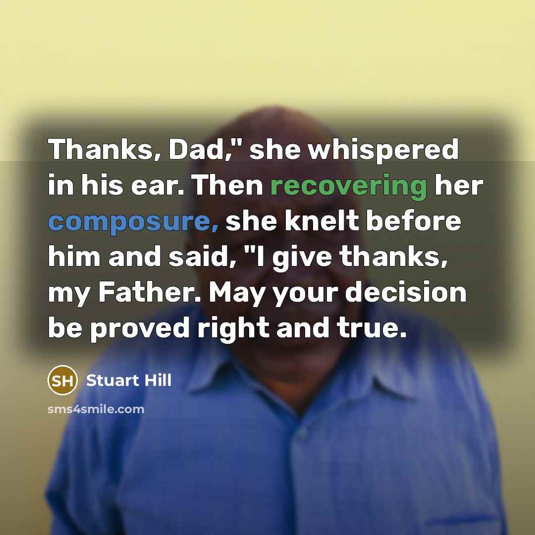 “Thanks, Dad," she whispered in his ear. Then recovering her composure, she knelt before him and said, "I give thanks, my Father. May your decision be proved right and true.” quote by Stuart Hill