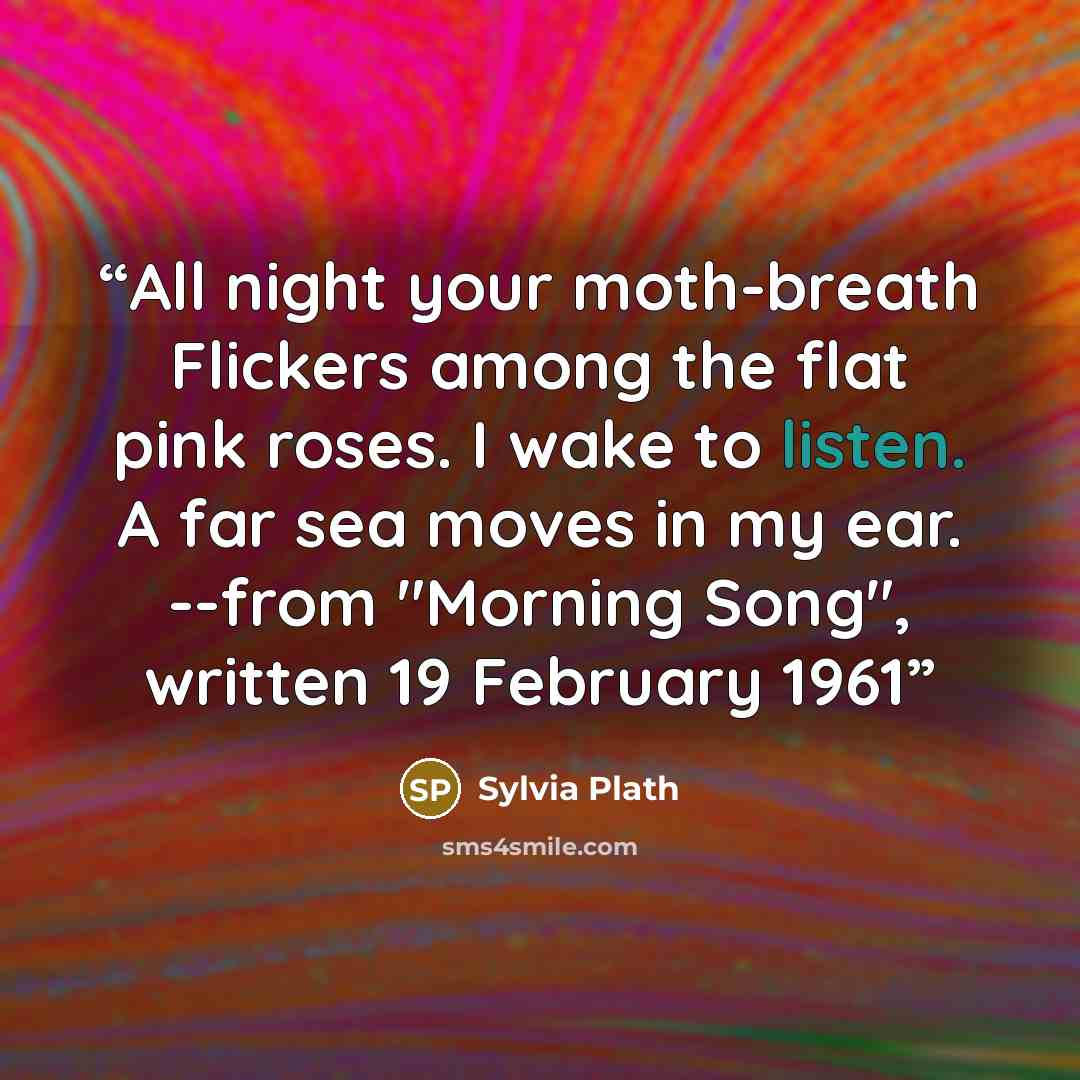 “All night your moth-breath Flickers among the flat pink roses. I wake to listen. A far sea moves in my ear. --from "Morning Song", written 19 February 1961” quote by Sylvia Plath