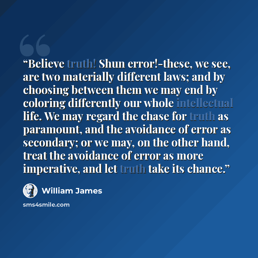 “Believe truth! Shun error!-these, we see, are two materially different laws; and by choosing between them we may end by coloring differently our whole intellectual life. We may regard the chase for truth as paramount, and the avoidance of error as secondary; or we may, on the other hand, treat the…” quote by William James