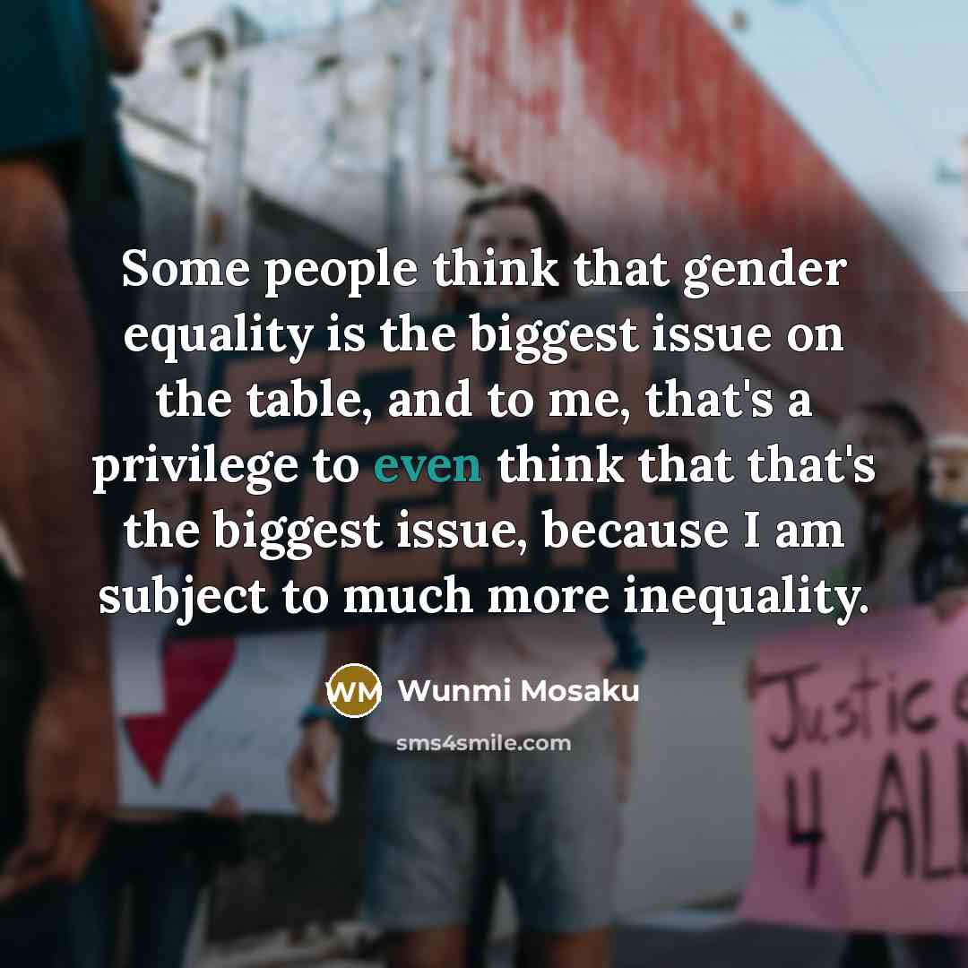 “Some people think that gender equality is the biggest issue on the table, and to me, that's a privilege to even think that that's the biggest issue, because I am subject to much more inequality.” quote by Wunmi Mosaku