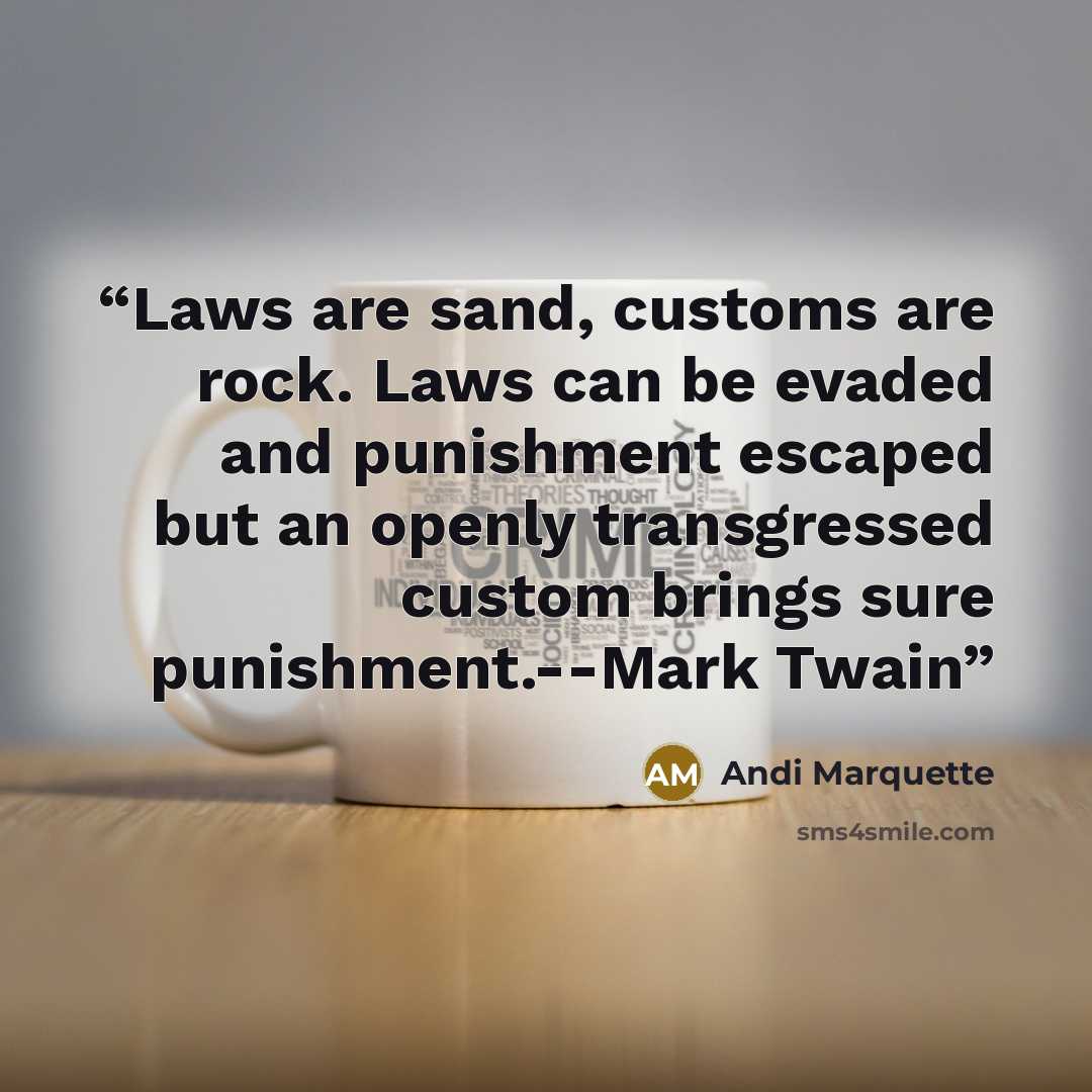 “Laws are sand, customs are rock. Laws can be evaded and punishment escaped but an openly transgressed custom brings sure punishment.--Mark Twain” quote by Andi Marquette