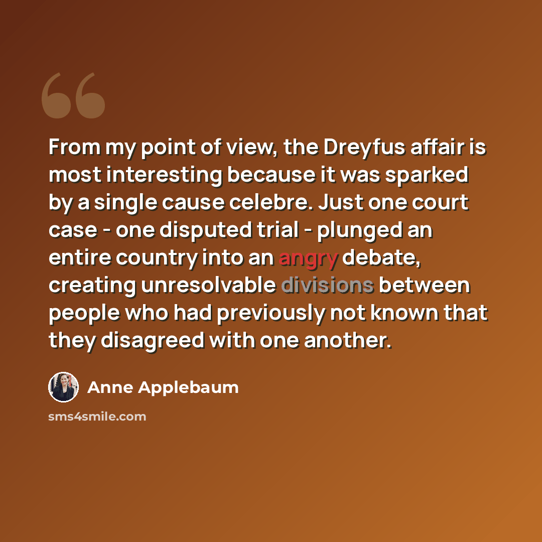 “From my point of view, the Dreyfus affair is most interesting because it was sparked by a single cause celebre. Just one court case - one disputed trial - plunged an entire country into an angry debate, creating unresolvable divisions between people who had previously not known that they disagreed…” quote by Anne Applebaum