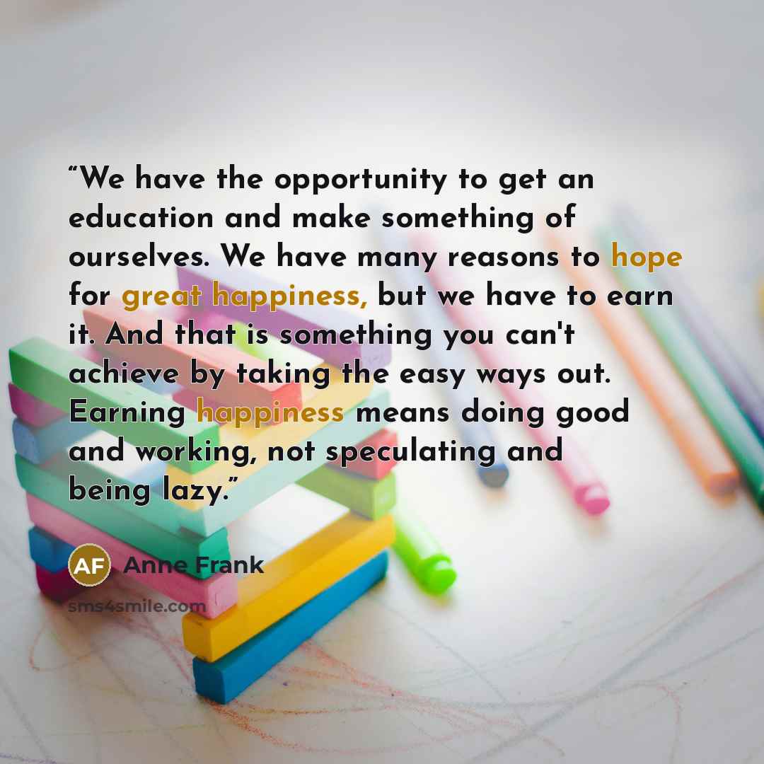 “We have the opportunity to get an education and make something of ourselves. We have many reasons to hope for great happiness, but we have to earn it. And that is something you can't achieve by taking the easy ways out. Earning happiness means doing good and working, not speculating and being lazy.” quote by Anne Frank