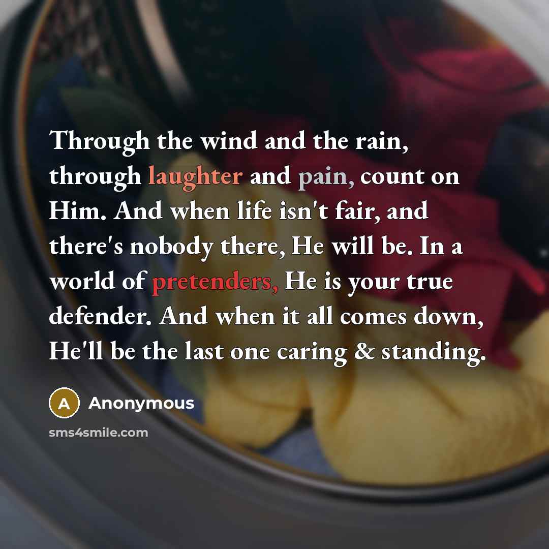 “Through the wind and the rain, through laughter and pain, count on Him. And when life isn't fair, and there's nobody there, He will be. In a world of pretenders, He is your true defender. And when it all comes down, He'll be the last one caring & standing.” quote by Anonymous
