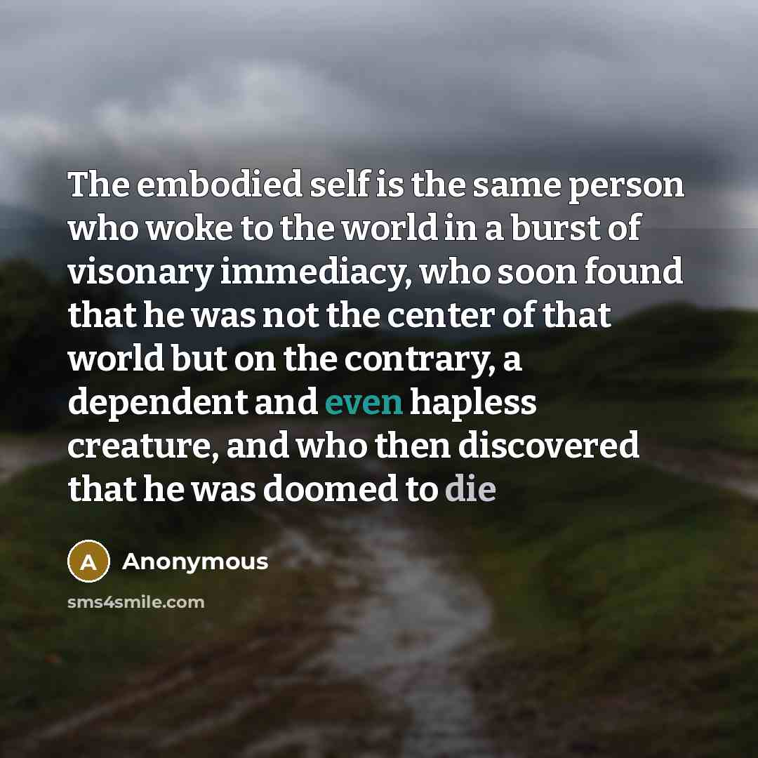 “The embodied self is the same person who woke to the world in a burst of visonary immediacy, who soon found that he was not the center of that world but on the contrary, a dependent and even hapless creature, and who then discovered that he was doomed to die” quote by Anonymous