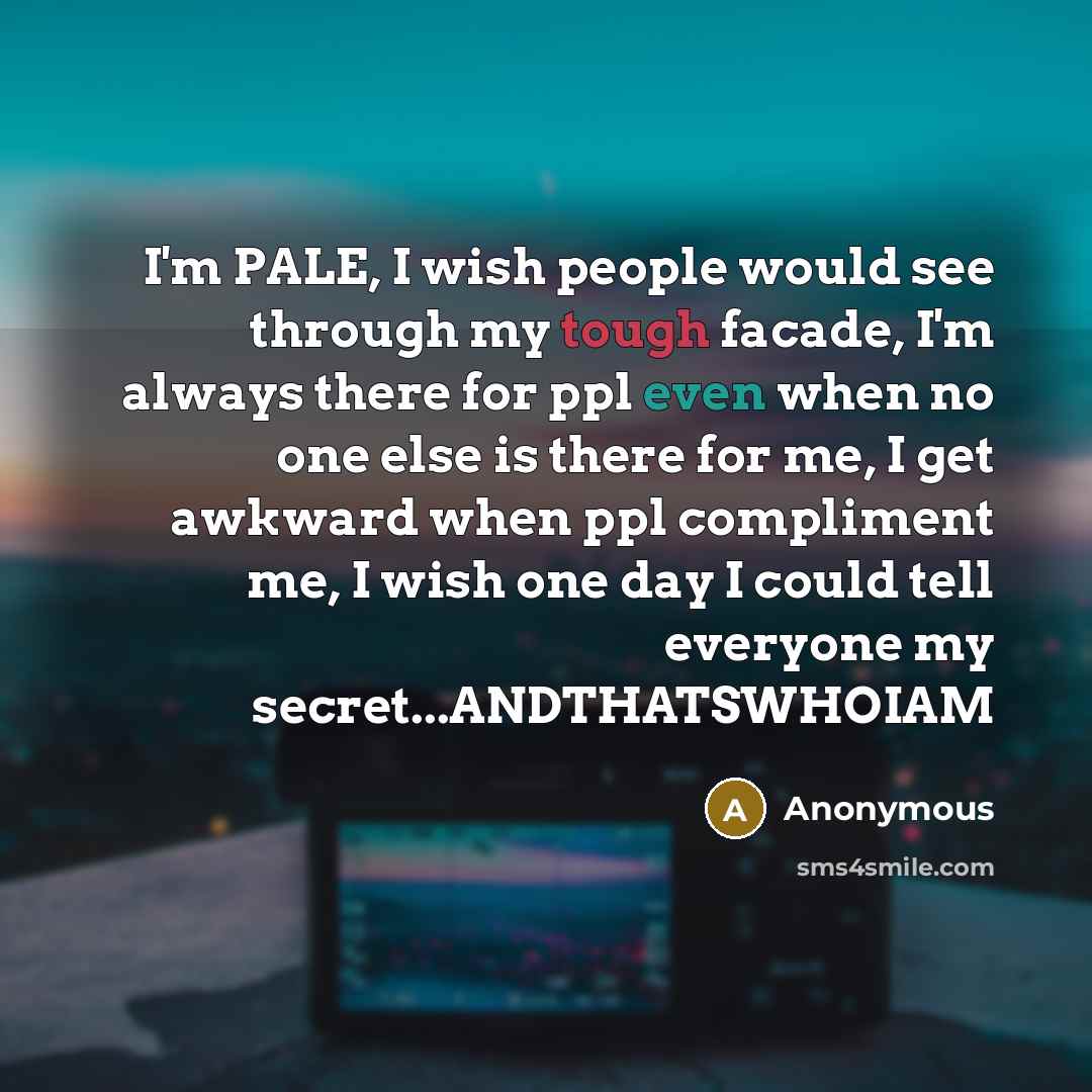 “I'm PALE, I wish people would see through my tough facade, I'm always there for ppl even when no one else is there for me, I get awkward when ppl compliment me, I wish one day I could tell everyone my secret...ANDTHATSWHOIAM” quote by Anonymous