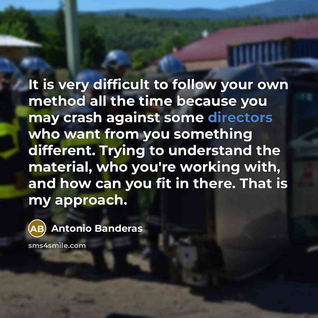 “It is very difficult to follow your own method all the time because you may crash against some directors who want from you something different. Trying to understand the material, who you're working with, and how can you fit in there. That is my approach.” quote by Antonio Banderas
