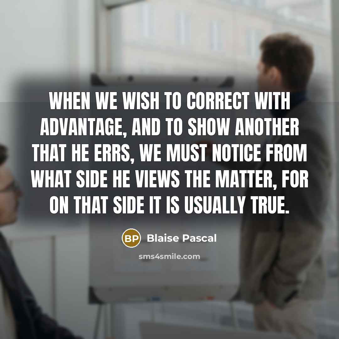 “When we wish to correct with advantage, and to show another that he errs, we must notice from what side he views the matter, for on that side it is usually true.” quote by Blaise Pascal