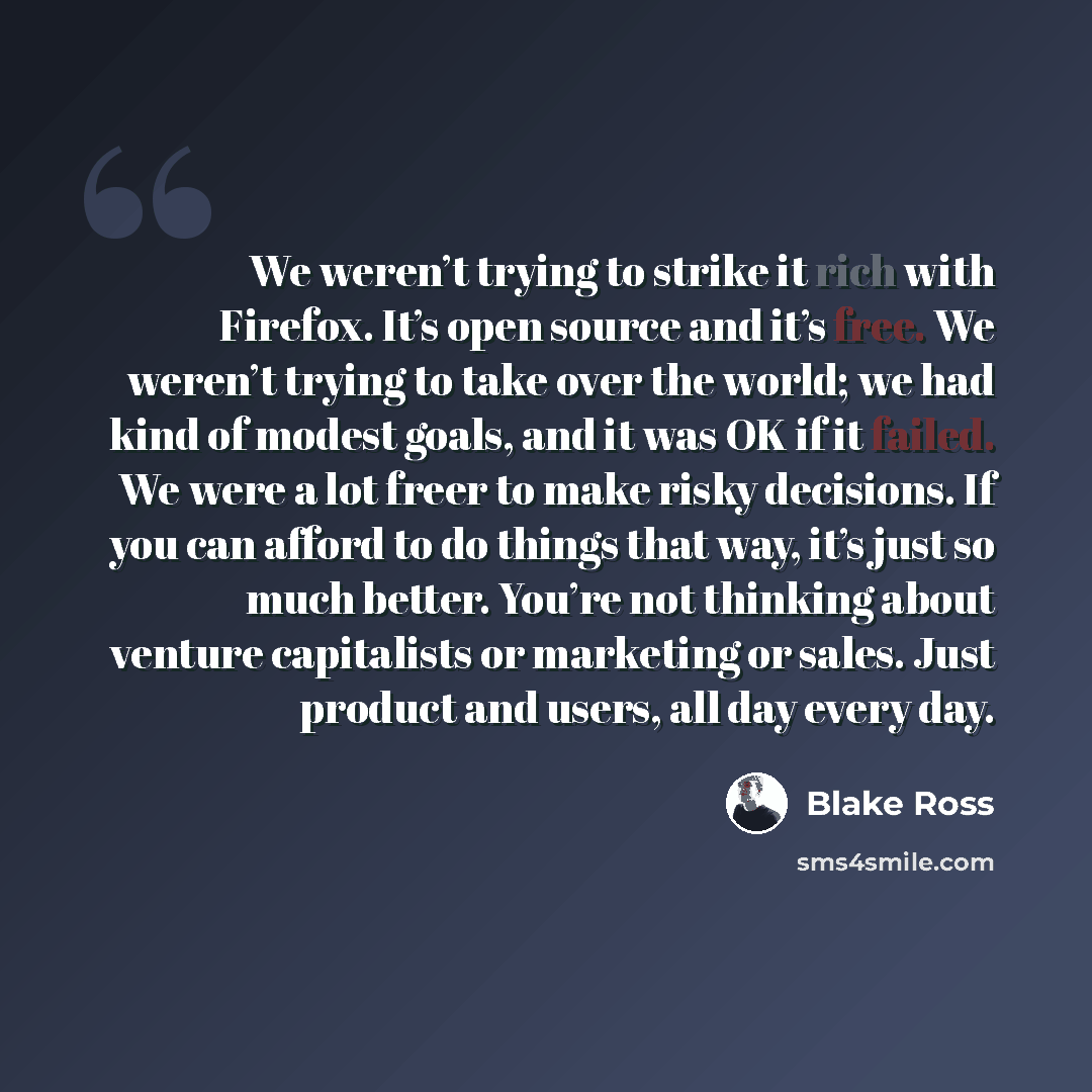 “We weren’t trying to strike it rich with Firefox. It’s open source and it’s free. We weren’t trying to take over the world; we had kind of modest goals, and it was OK if it failed. We were a lot freer to make risky decisions. If you can afford to do things that way, it’s just so much better…” quote by Blake Ross