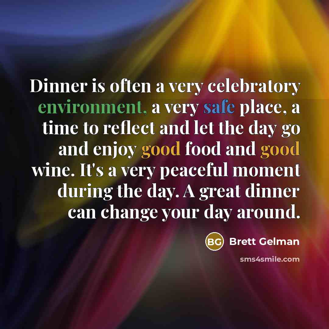 “Dinner is often a very celebratory environment, a very safe place, a time to reflect and let the day go and enjoy good food and good wine. It's a very peaceful moment during the day. A great dinner can change your day around.” quote by Brett Gelman