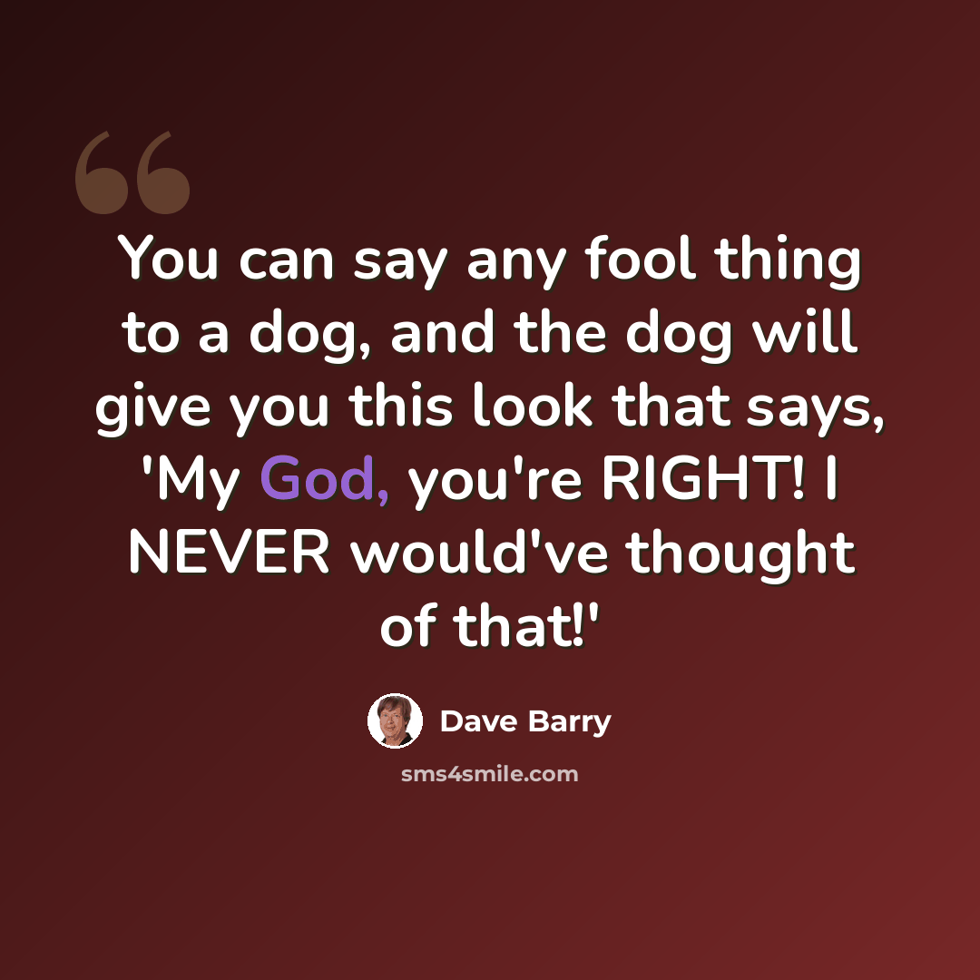 “You can say any fool thing to a dog, and the dog will give you this look that says, 'My God, you're RIGHT! I NEVER would've thought of that!'” quote by Dave Barry