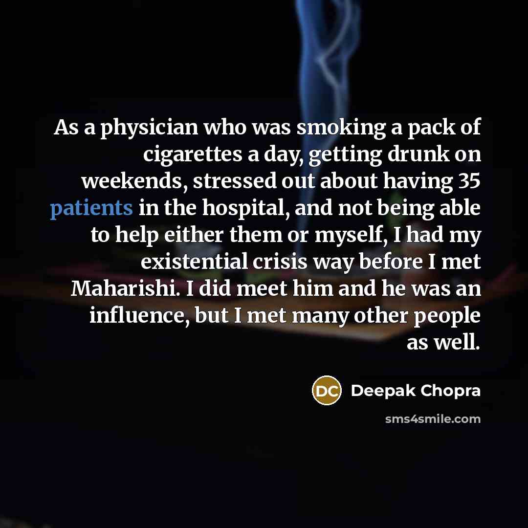“As a physician who was smoking a pack of cigarettes a day, getting drunk on weekends, stressed out about having 35 patients in the hospital, and not being able to help either them or myself, I had my existential crisis way before I met Maharishi. I did meet him and he was an influence, but I met…” quote by Deepak Chopra