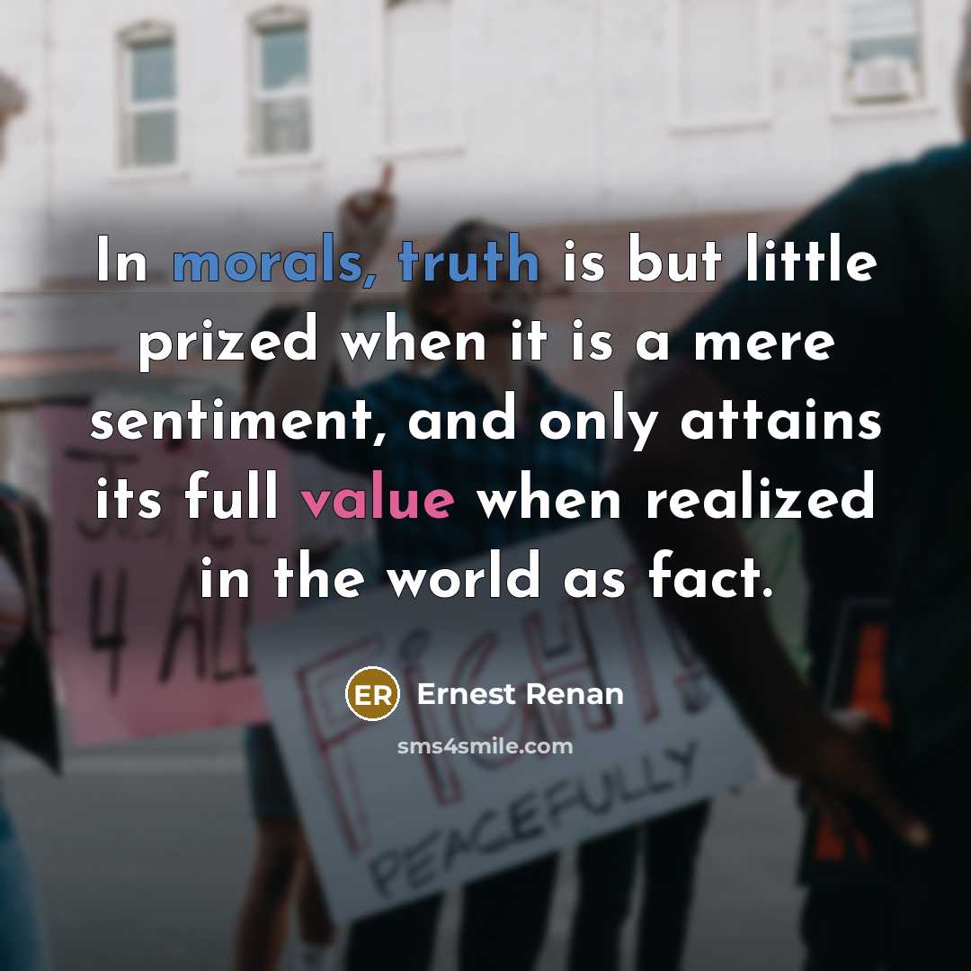 “In morals, truth is but little prized when it is a mere sentiment, and only attains its full value when realized in the world as fact.” quote by Ernest Renan