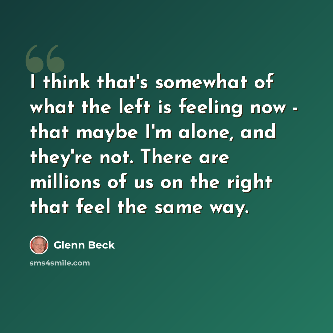 “I think that's somewhat of what the left is feeling now - that maybe I'm alone, and they're not. There are millions of us on the right that feel the same way.” quote by Glenn Beck