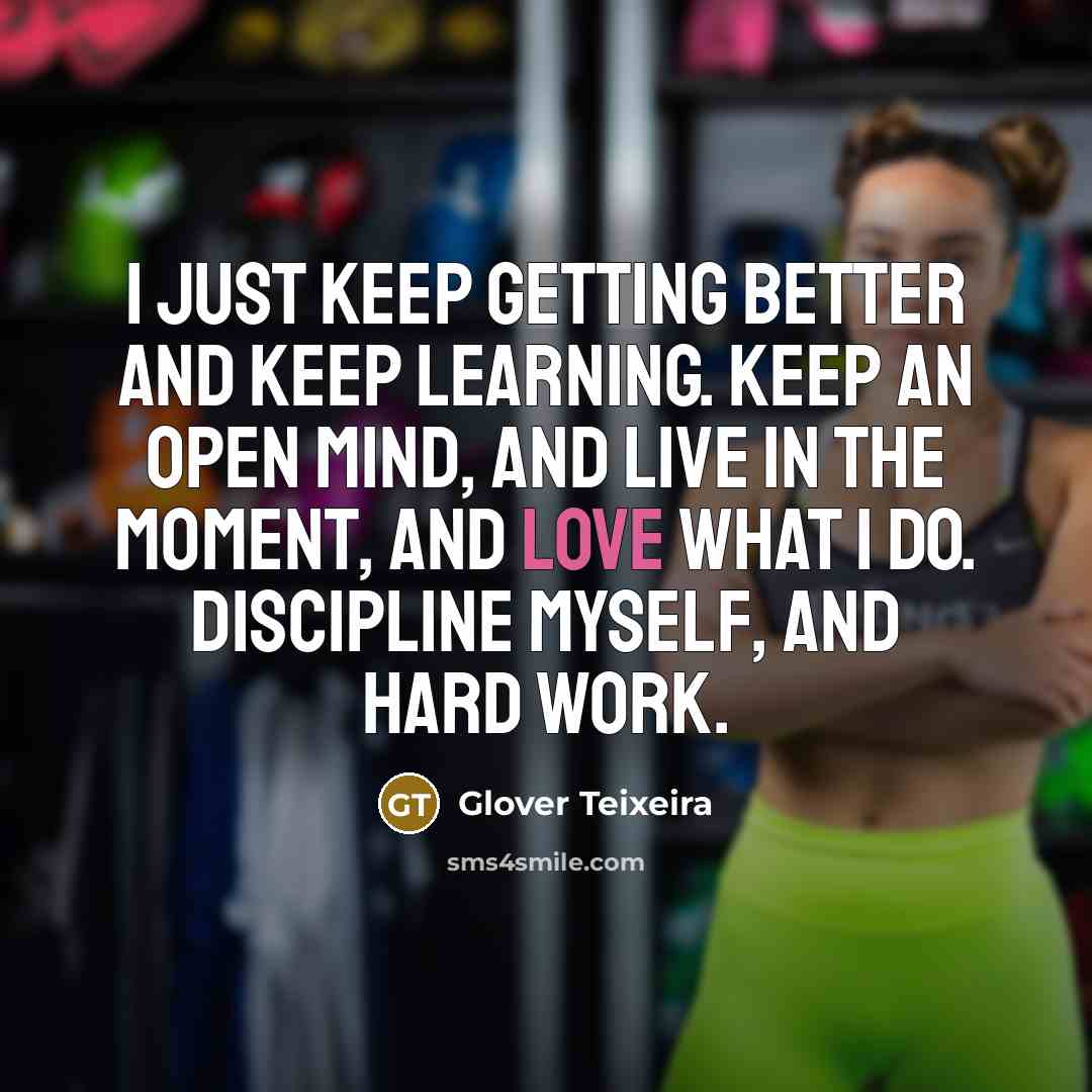 “I just keep getting better and keep learning. Keep an open mind, and live in the moment, and love what I do. Discipline myself, and hard work.” quote by Glover Teixeira
