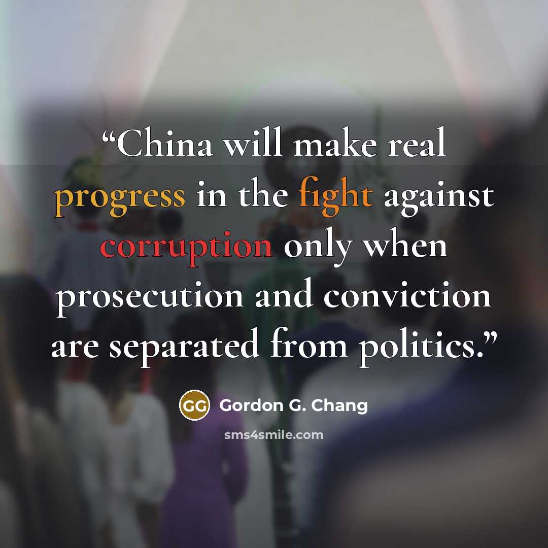 “China will make real progress in the fight against corruption only when prosecution and conviction are separated from politics.” quote by Gordon G. Chang