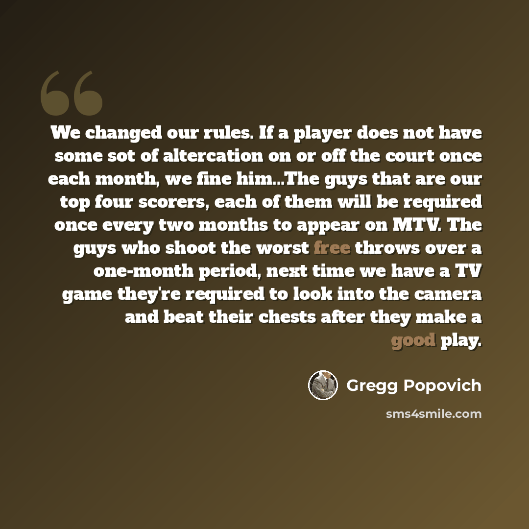 “We changed our rules. If a player does not have some sot of altercation on or off the court once each month, we fine him...The guys that are our top four scorers, each of them will be required once every two months to appear on MTV. The guys who shoot the worst free throws over a one-month period…” quote by Gregg Popovich