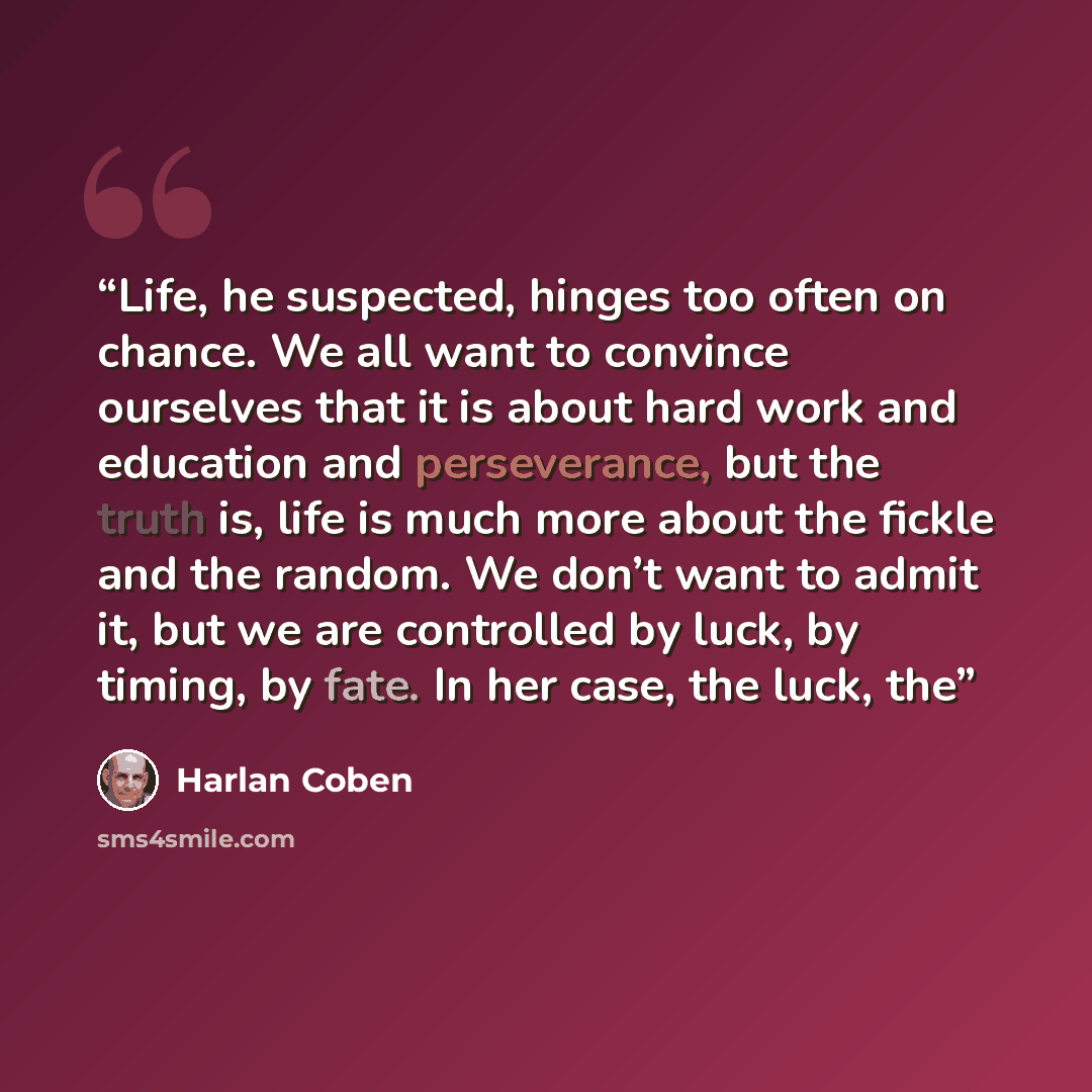 “Life, he suspected, hinges too often on chance. We all want to convince ourselves that it is about hard work and education and perseverance, but the truth is, life is much more about the fickle and the random. We don’t want to admit it, but we are controlled by luck, by timing, by fate. In her…” quote by Harlan Coben