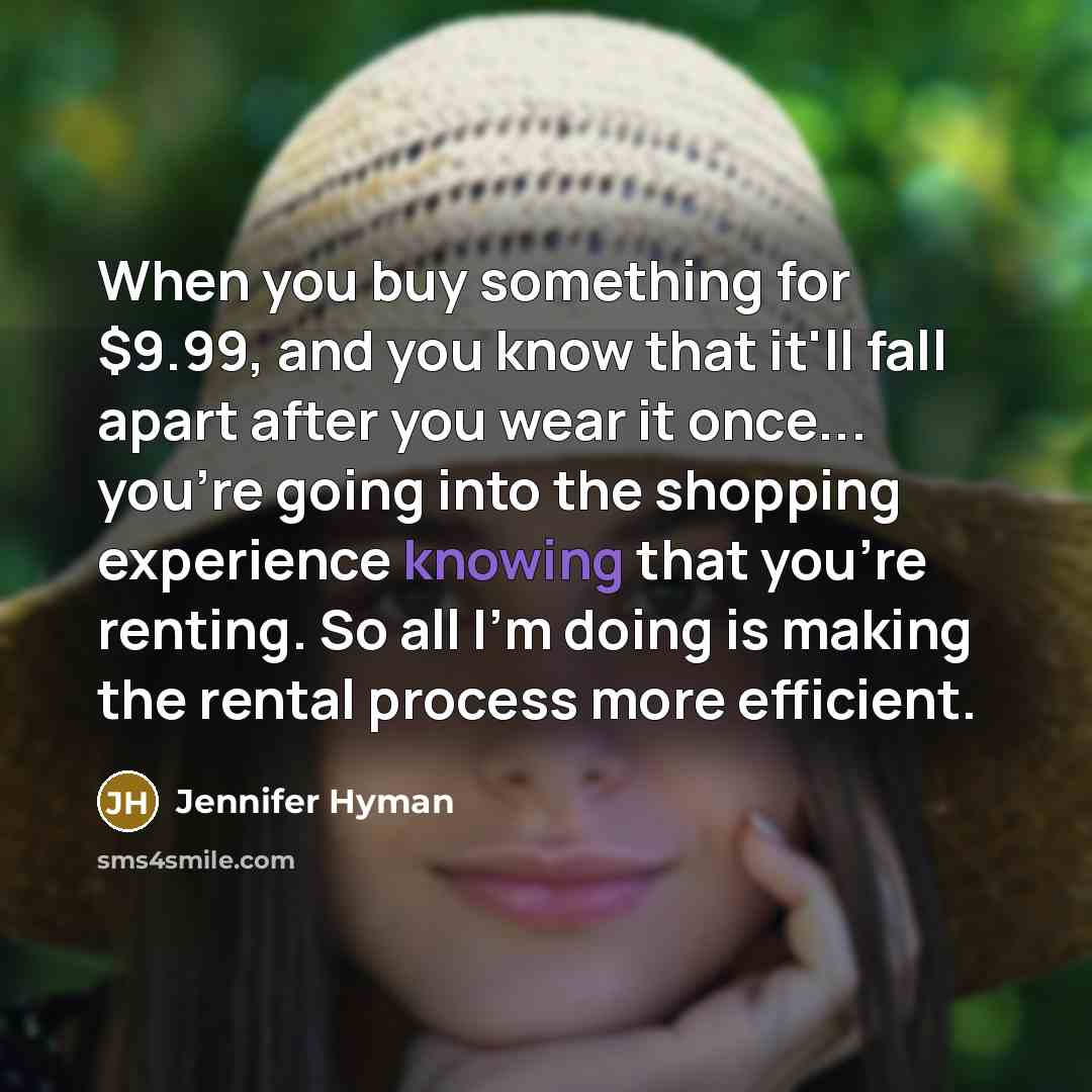 “When you buy something for $9.99, and you know that it'll fall apart after you wear it once... you're going into the shopping experience knowing that you're renting. So all I'm doing is making the rental process more efficient.” quote by Jennifer Hyman