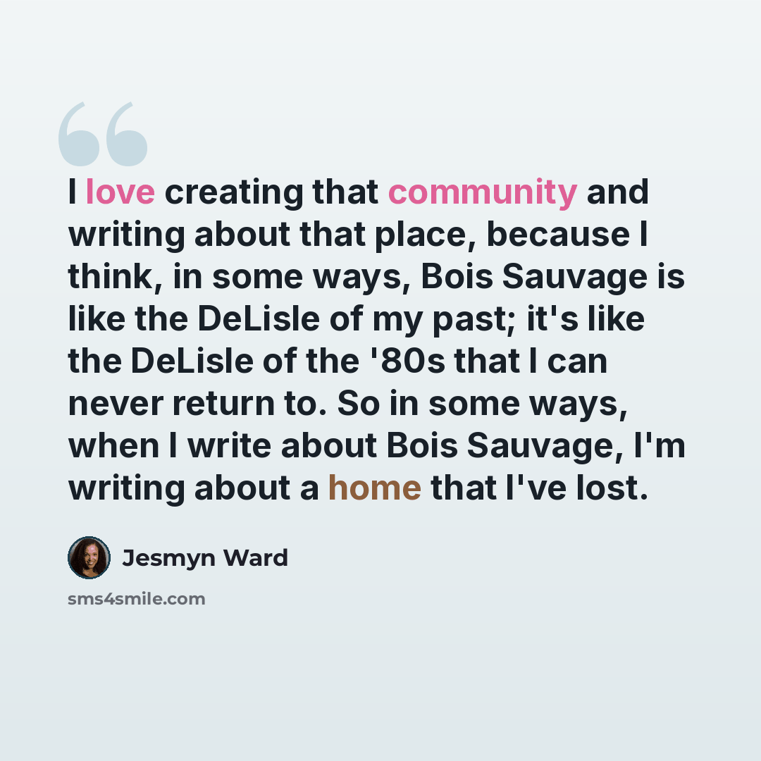 “I love creating that community and writing about that place, because I think, in some ways, Bois Sauvage is like the DeLisle of my past; it's like the DeLisle of the '80s that I can never return to. So in some ways, when I write about Bois Sauvage, I'm writing about a home that I've lost.” quote by Jesmyn Ward